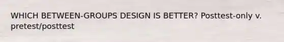 WHICH BETWEEN-GROUPS DESIGN IS BETTER? Posttest-only v. pretest/posttest