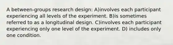 A between-groups research design: A)involves each participant experiencing all levels of the experiment. B)is sometimes referred to as a longitudinal design. C)involves each participant experiencing only one level of the experiment. D) includes only one condition.