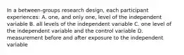 In a between-groups research design, each participant experiences: A. one, and only one, level of the independent variable B. all levels of the independent variable C. one level of the independent variable and the control variable D. measurement before and after exposure to the independent variable