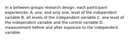 In a between-groups research design, each participant experiences: A. one, and only one, level of the independent variable B. all levels of the independent variable C. one level of the independent variable and the control variable D. measurement before and after exposure to the independent variable