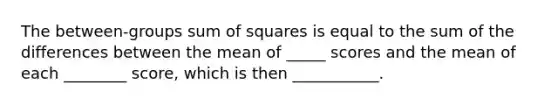 The between-groups sum of squares is equal to the sum of the differences between the mean of _____ scores and the mean of each ________ score, which is then ___________.