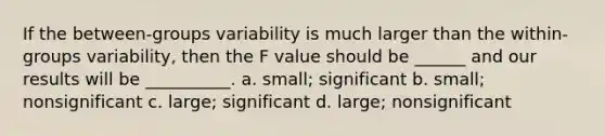 If the between-groups variability is much larger than the within-groups variability, then the F value should be ______ and our results will be __________. a. small; significant b. small; nonsignificant c. large; significant d. large; nonsignificant