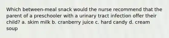 Which between-meal snack would the nurse recommend that the parent of a preschooler with a urinary tract infection offer their child? a. skim milk b. cranberry juice c. hard candy d. cream soup