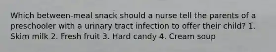 Which between-meal snack should a nurse tell the parents of a preschooler with a urinary tract infection to offer their child? 1. Skim milk 2. Fresh fruit 3. Hard candy 4. Cream soup