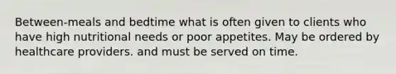 Between-meals and bedtime what is often given to clients who have high nutritional needs or poor appetites. May be ordered by healthcare providers. and must be served on time.