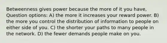 Betweenness gives power because the more of it you have, Question options: A) the more it increases your reward power. B) the more you control the distribution of information to people on either side of you. C) the shorter your paths to many people in the network. D) the fewer demands people make on you.