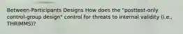 Between-Participants Designs How does the "posttest-only control-group design" control for threats to internal validity (i.e., THRIMMS)?