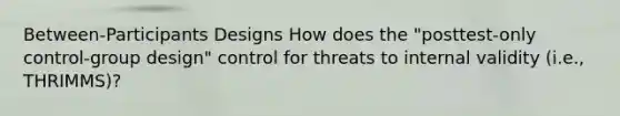 Between-Participants Designs How does the "posttest-only control-group design" control for threats to internal validity (i.e., THRIMMS)?