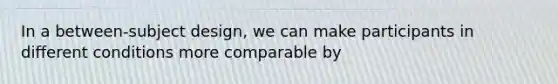 In a between-subject design, we can make participants in different conditions more comparable by