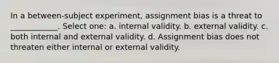 In a between-subject experiment, assignment bias is a threat to ____________. Select one: a. internal validity. b. external validity. c. both internal and external validity. d. Assignment bias does not threaten either internal or external validity.