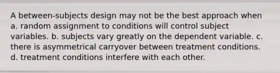 A between-subjects design may not be the best approach when a. random assignment to conditions will control subject variables. b. subjects vary greatly on the dependent variable. c. there is asymmetrical carryover between treatment conditions. d. treatment conditions interfere with each other.