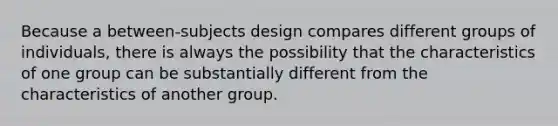 Because a between-subjects design compares different groups of individuals, there is always the possibility that the characteristics of one group can be substantially different from the characteristics of another group.