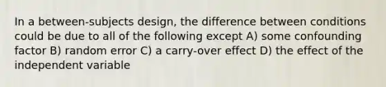 In a between-subjects design, the difference between conditions could be due to all of the following except A) some confounding factor B) random error C) a carry-over effect D) the effect of the independent variable