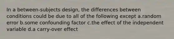 In a between-subjects design, the differences between conditions could be due to all of the following except a.random error b.some confounding factor c.the effect of the independent variable d.a carry-over effect