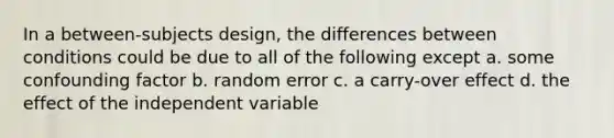 In a between-subjects design, the differences between conditions could be due to all of the following except a. some confounding factor b. random error c. a carry-over effect d. the effect of the independent variable