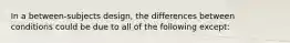 In a between-subjects design, the differences between conditions could be due to all of the following except: