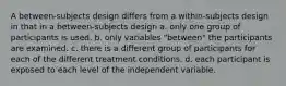 A between-subjects design differs from a within-subjects design in that in a between-subjects design a. only one group of participants is used. b. only variables "between" the participants are examined. c. there is a different group of participants for each of the different treatment conditions. d. each participant is exposed to each level of the independent variable.