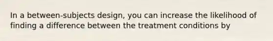 In a between-subjects design, you can increase the likelihood of finding a difference between the treatment conditions by