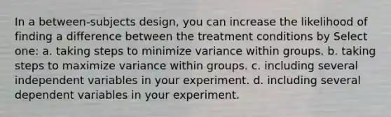 In a between-subjects design, you can increase the likelihood of finding a difference between the treatment conditions by Select one: a. taking steps to minimize variance within groups. b. taking steps to maximize variance within groups. c. including several independent variables in your experiment. d. including several dependent variables in your experiment.