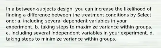 In a between-subjects design, you can increase the likelihood of finding a difference between the treatment conditions by Select one: a. including several dependent variables in your experiment. b. taking steps to maximize variance within groups. c. including several independent variables in your experiment. d. taking steps to minimize variance within groups.