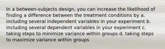 In a between-subjects design, you can increase the likelihood of finding a difference between the treatment conditions by a. including several independent variables in your experiment b. including several dependent variables in your experiment c. taking steps to minimize variance within groups d. taking steps to maximize variance within groups