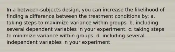 In a between-subjects design, you can increase the likelihood of finding a difference between the treatment conditions by: a. taking steps to maximize variance within groups. b. including several dependent variables in your experiment. c. taking steps to minimize variance within groups. d. including several independent variables in your experiment.