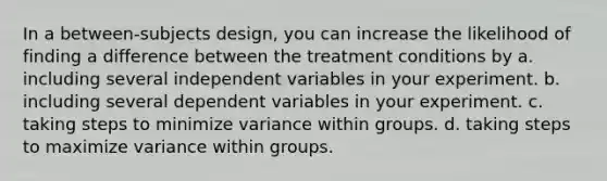 In a between-subjects design, you can increase the likelihood of finding a difference between the treatment conditions by a. including several independent variables in your experiment. b. including several dependent variables in your experiment. c. taking steps to minimize variance within groups. d. taking steps to maximize variance within groups.