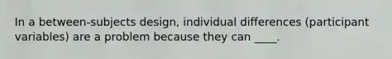 In a between-subjects design, individual differences (participant variables) are a problem because they can ____.