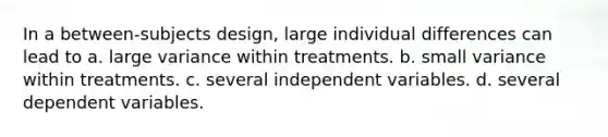 In a between-subjects design, large individual differences can lead to a. large variance within treatments. b. small variance within treatments. c. several independent variables. d. several dependent variables.