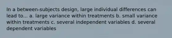 In a between-subjects design, large individual differences can lead to... a. large variance within treatments b. small variance within treatments c. several independent variables d. several dependent variables