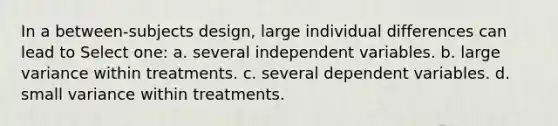 In a between-subjects design, large individual differences can lead to Select one: a. several independent variables. b. large variance within treatments. c. several dependent variables. d. small variance within treatments.