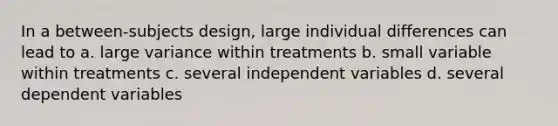 In a between-subjects design, large individual differences can lead to a. large variance within treatments b. small variable within treatments c. several independent variables d. several dependent variables