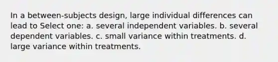 In a between-subjects design, large individual differences can lead to Select one: a. several independent variables. b. several dependent variables. c. small variance within treatments. d. large variance within treatments.