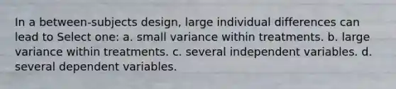 In a between-subjects design, large individual differences can lead to Select one: a. small variance within treatments. b. large variance within treatments. c. several independent variables. d. several dependent variables.