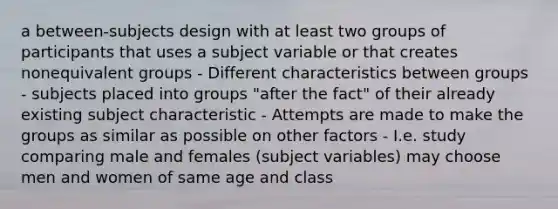 a between-subjects design with at least two groups of participants that uses a subject variable or that creates nonequivalent groups - Different characteristics between groups - subjects placed into groups "after the fact" of their already existing subject characteristic - Attempts are made to make the groups as similar as possible on other factors - I.e. study comparing male and females (subject variables) may choose men and women of same age and class