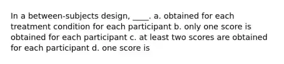 In a between-subjects design, ____.​ a. obtained for each treatment condition for each participant b. only one score is obtained for each participant c. at least two scores are obtained for each participant d. one score is