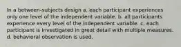 In a between-subjects design a. each participant experiences only one level of the independent variable. b. all participants experience every level of the independent variable. c. each participant is investigated in great detail with multiple measures. d. behavioral observation is used.