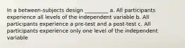 In a between-subjects design _________ a. All participants experience all levels of the independent variable b. All participants experience a pre-test and a post-test c. All participants experience only one level of the independent variable