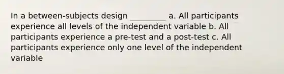 In a between-subjects design _________ a. All participants experience all levels of the independent variable b. All participants experience a pre-test and a post-test c. All participants experience only one level of the independent variable