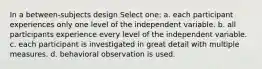 In a between-subjects design Select one: a. each participant experiences only one level of the independent variable. b. all participants experience every level of the independent variable. c. each participant is investigated in great detail with multiple measures. d. behavioral observation is used.