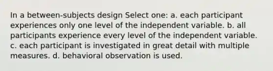 In a between-subjects design Select one: a. each participant experiences only one level of the independent variable. b. all participants experience every level of the independent variable. c. each participant is investigated in great detail with multiple measures. d. behavioral observation is used.