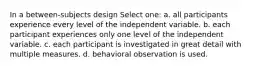 In a between-subjects design Select one: a. all participants experience every level of the independent variable. b. each participant experiences only one level of the independent variable. c. each participant is investigated in great detail with multiple measures. d. behavioral observation is used.