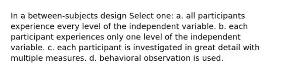 In a between-subjects design Select one: a. all participants experience every level of the independent variable. b. each participant experiences only one level of the independent variable. c. each participant is investigated in great detail with multiple measures. d. behavioral observation is used.