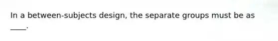 In a between-subjects design, the separate groups must be as ____.