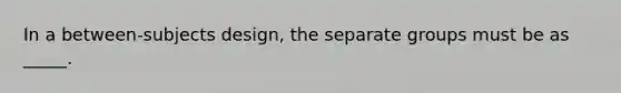 In a between-subjects design, the separate groups must be as _____.