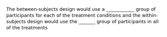 The between-subjects design would use a ____________ group of participants for each of the treatment conditions and the within-subjects design would use the _______ group of participants in all of the treatments