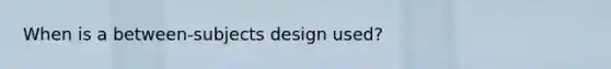 When is a between-subjects design used?