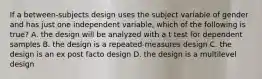 If a between-subjects design uses the subject variable of gender and has just one independent variable, which of the following is true? A. the design will be analyzed with a t test for dependent samples B. the design is a repeated-measures design C. the design is an ex post facto design D. the design is a multilevel design