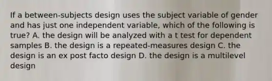 If a between-subjects design uses the subject variable of gender and has just one independent variable, which of the following is true? A. the design will be analyzed with a t test for dependent samples B. the design is a repeated-measures design C. the design is an ex post facto design D. the design is a multilevel design