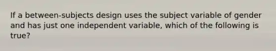 If a between-subjects design uses the subject variable of gender and has just one independent variable, which of the following is true?